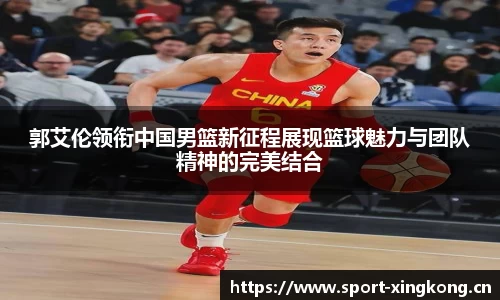 郭艾伦领衔中国男篮新征程展现篮球魅力与团队精神的完美结合